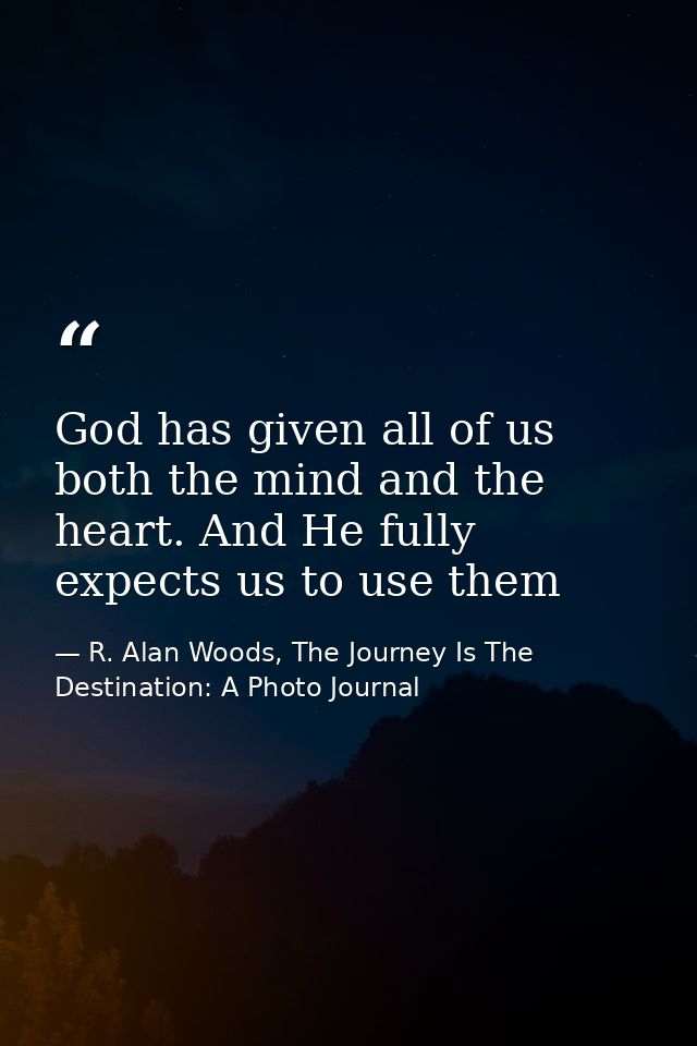 God has given all of us both the mind and the heart. And He fully expects us to use them — R. Alan Woods, The Journey Is The Destination: A Photo Journal