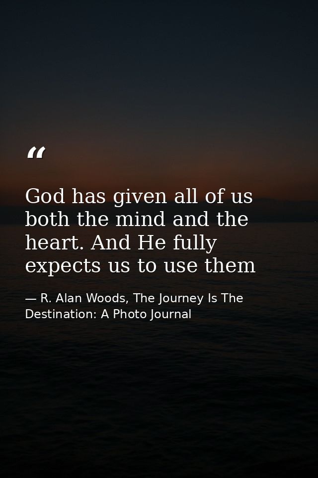 God has given all of us both the mind and the heart. And He fully expects us to use them — R. Alan Woods, The Journey Is The Destination: A Photo Journal