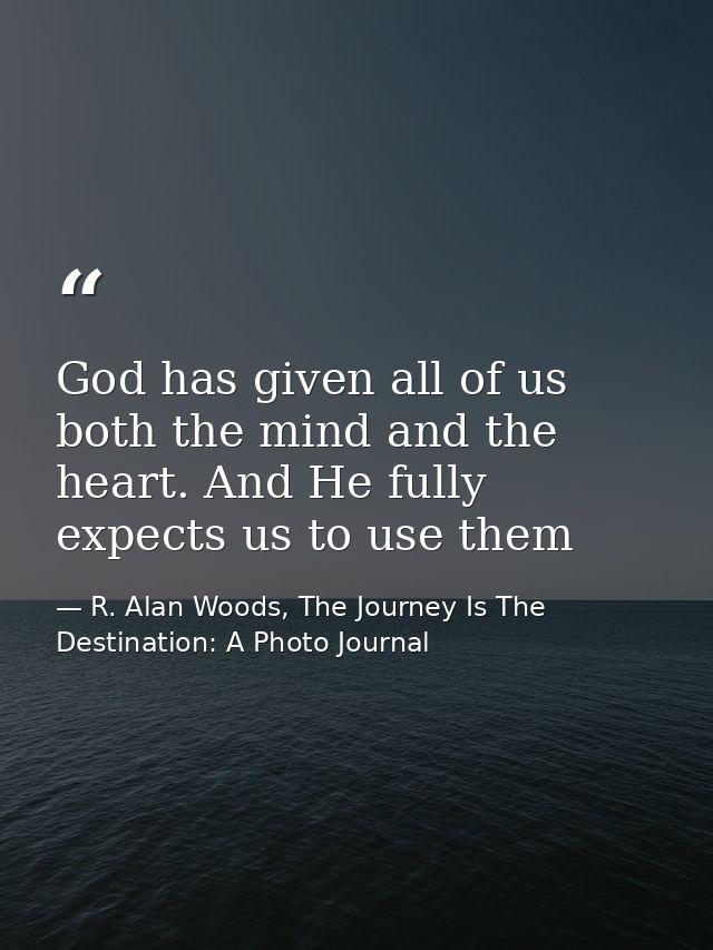 God has given all of us both the mind and the heart. And He fully expects us to use them — R. Alan Woods, The Journey Is The Destination: A Photo Journal