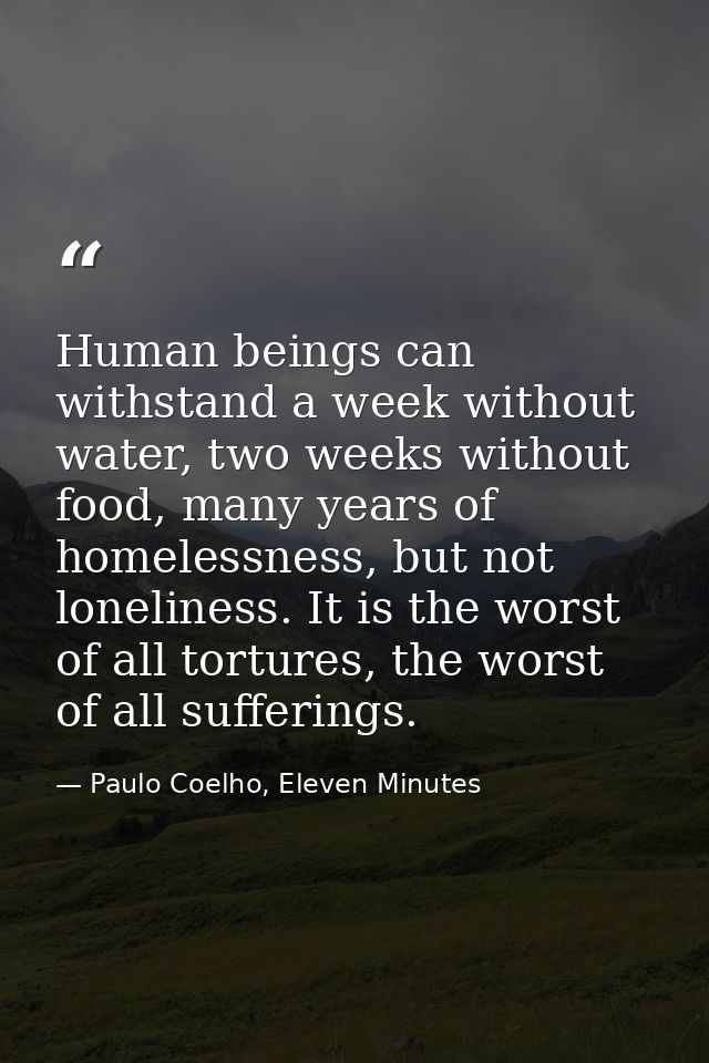 Human beings can withstand a week without water, two weeks without food, many years of homelessness, but not loneliness. — Paulo Coelho, Eleven Minutes