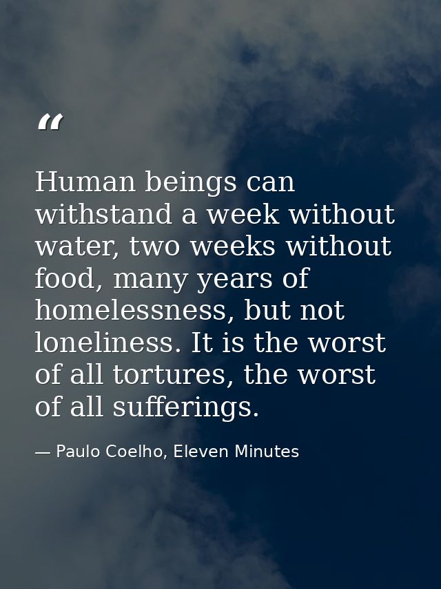 Human beings can withstand a week without water, two weeks without food, many years of homelessness, but not loneliness. — Paulo Coelho, Eleven Minutes