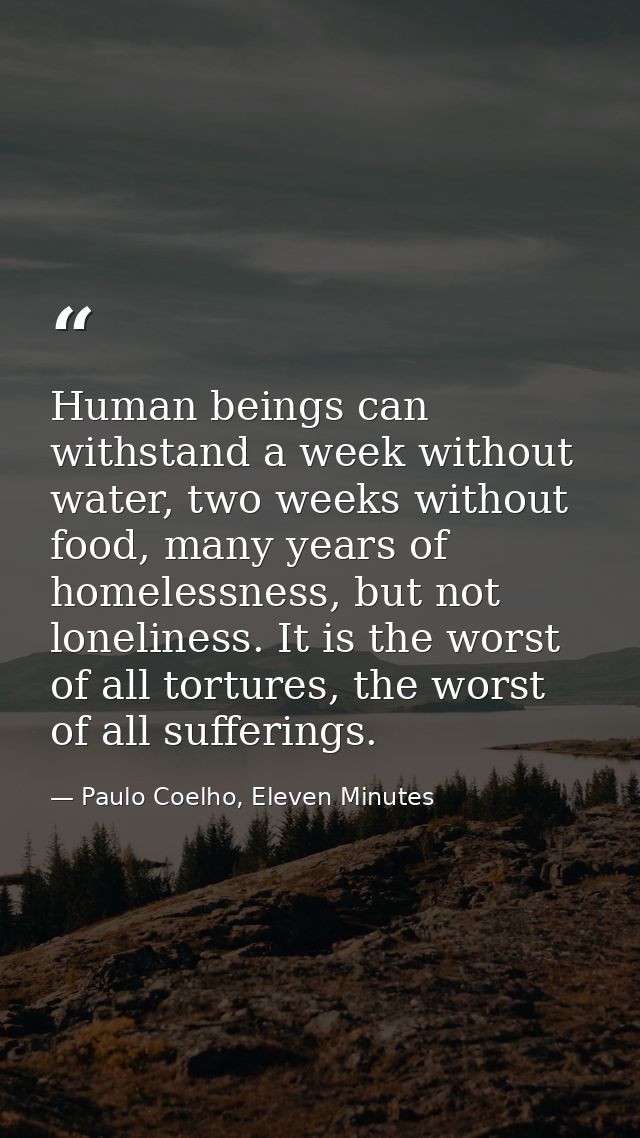 Human beings can withstand a week without water, two weeks without food, many years of homelessness, but not loneliness. — Paulo Coelho, Eleven Minutes