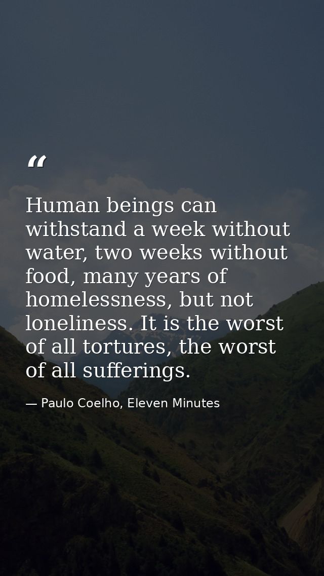 Human beings can withstand a week without water, two weeks without food, many years of homelessness, but not loneliness. — Paulo Coelho, Eleven Minutes