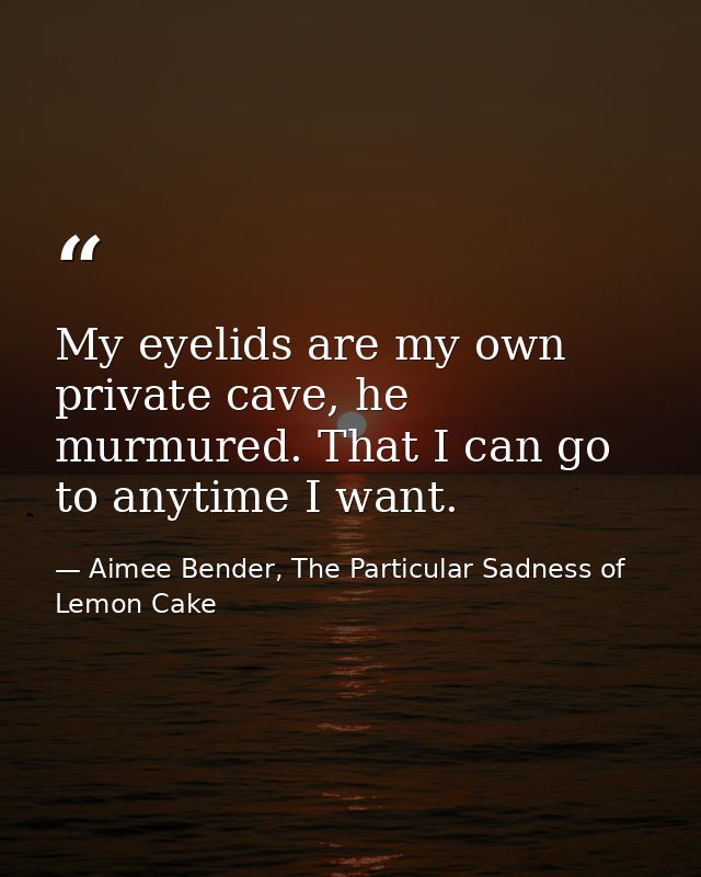 My eyelids are my own private cave, he murmured. That I can go to anytime I want. — Aimee Bender, The Particular Sadness of Lemon Cake