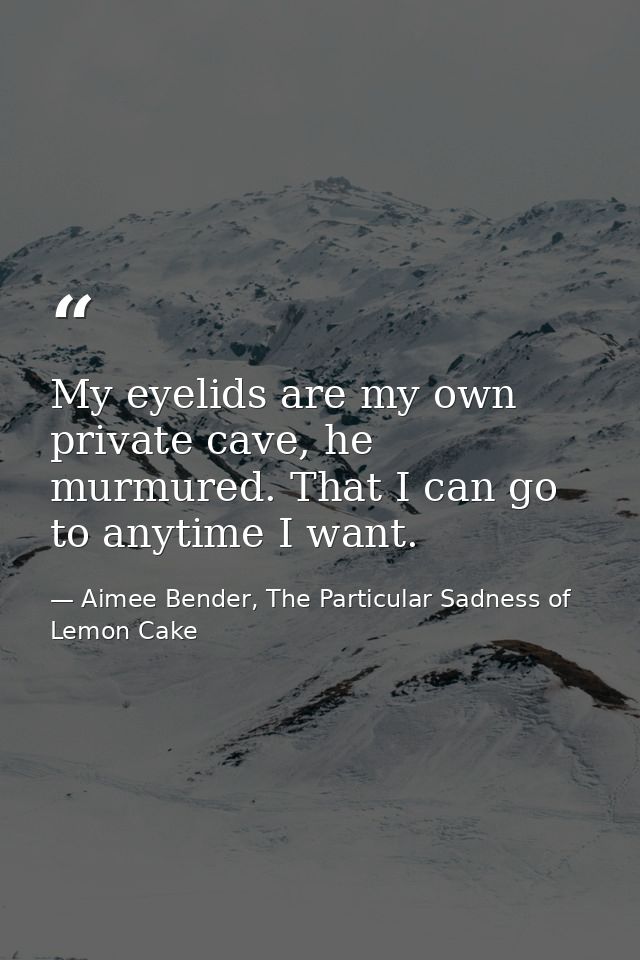 My eyelids are my own private cave, he murmured. That I can go to anytime I want. — Aimee Bender, The Particular Sadness of Lemon Cake