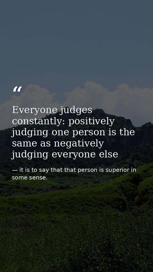 Everyone judges constantly: positively judging one person is the same as negatively judging everyone else — it is to say that that person is superior in some sense.