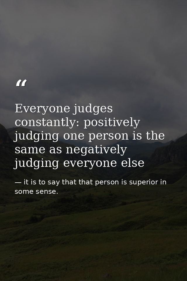 Everyone judges constantly: positively judging one person is the same as negatively judging everyone else — it is to say that that person is superior in some sense.