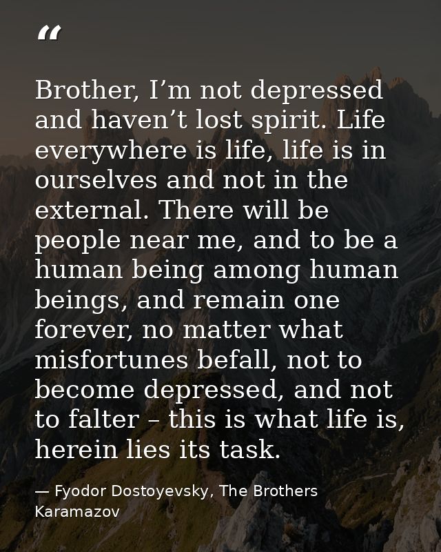 Brother, I’m not depressed and haven’t lost spirit. Life everywhere is life, life is in ourselves and not in the externa — Fyodor Dostoyevsky, The Brothers Karamazov
