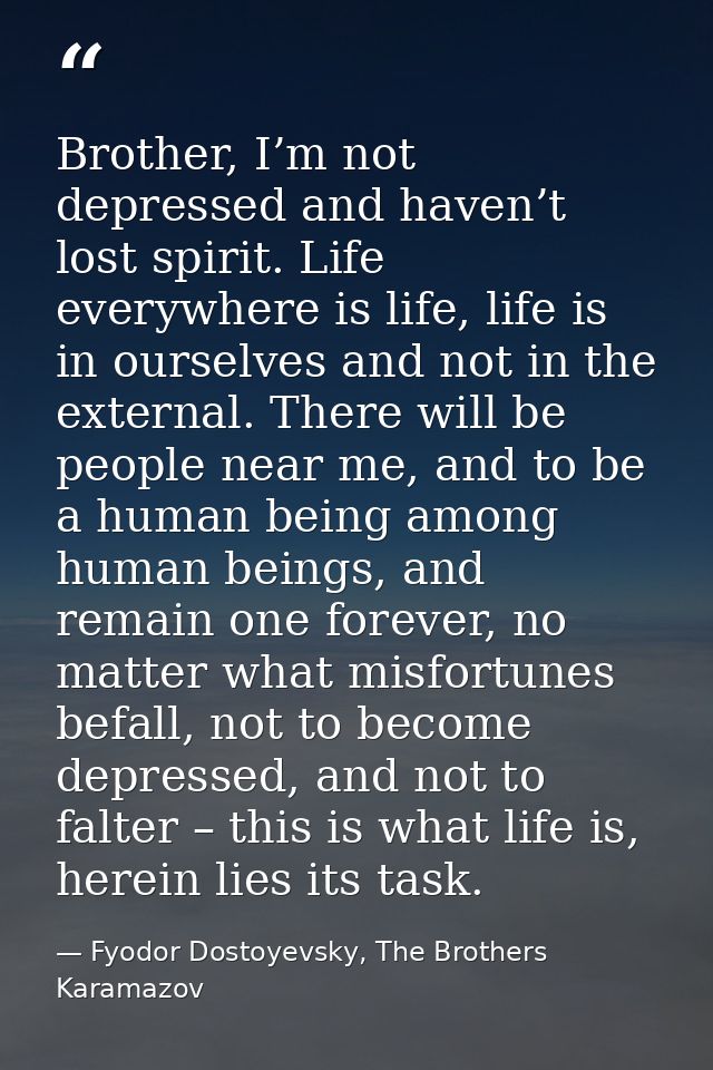 Brother, I’m not depressed and haven’t lost spirit. Life everywhere is life, life is in ourselves and not in the externa — Fyodor Dostoyevsky, The Brothers Karamazov