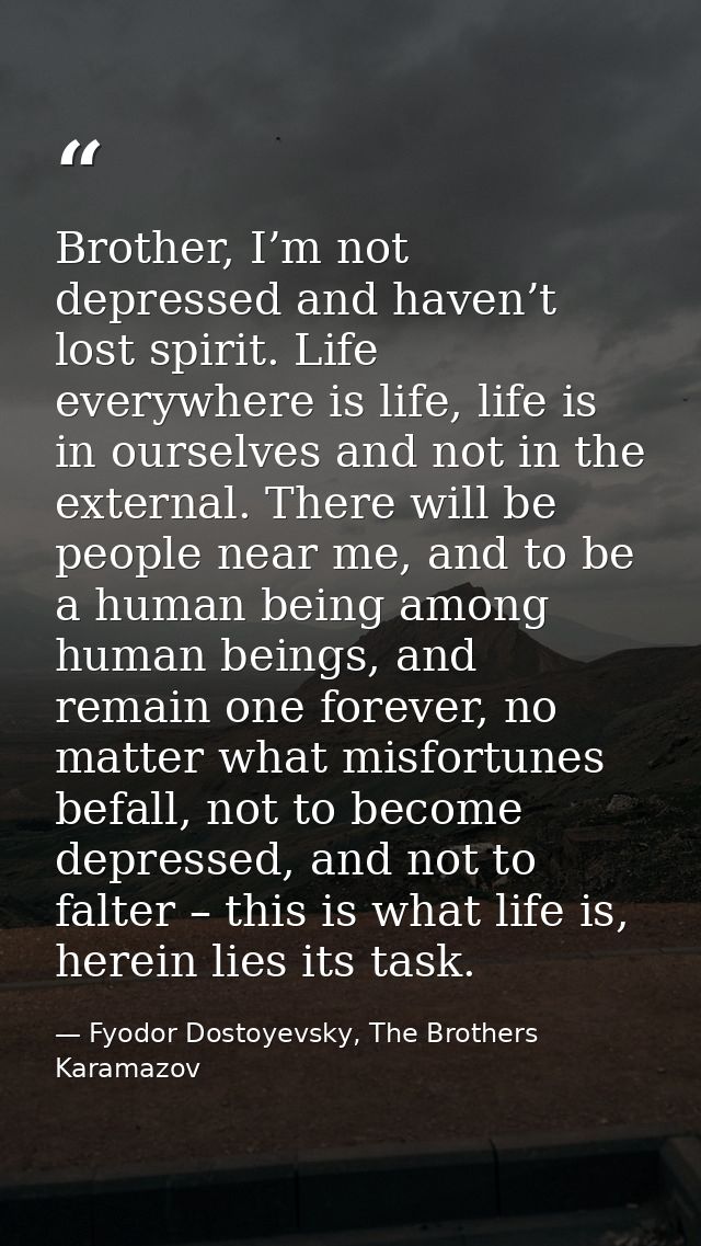 Brother, I’m not depressed and haven’t lost spirit. Life everywhere is life, life is in ourselves and not in the externa — Fyodor Dostoyevsky, The Brothers Karamazov