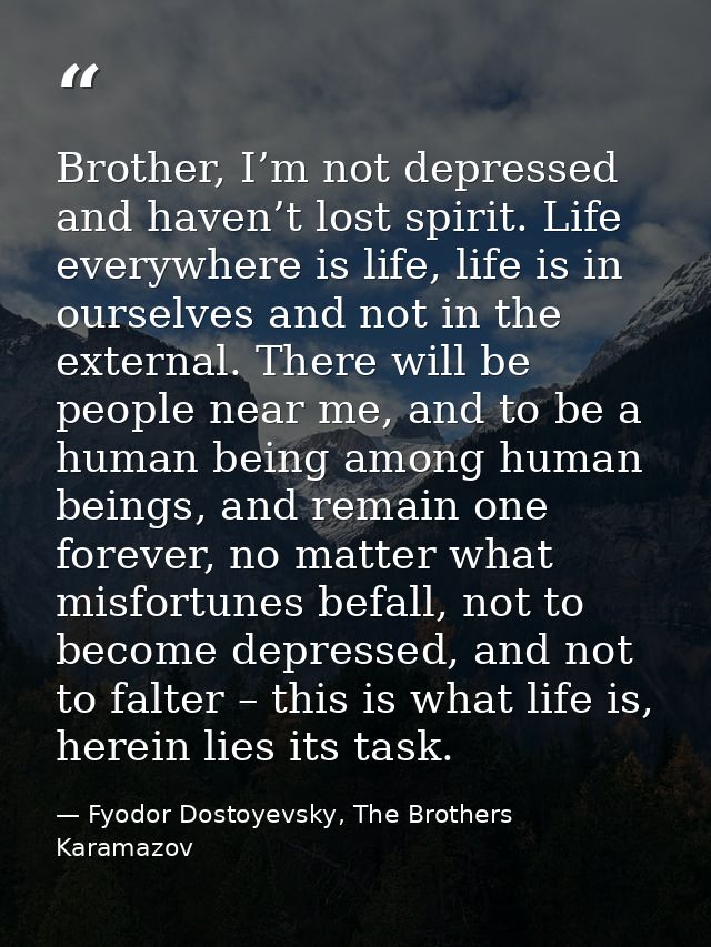 Brother, I’m not depressed and haven’t lost spirit. Life everywhere is life, life is in ourselves and not in the externa — Fyodor Dostoyevsky, The Brothers Karamazov