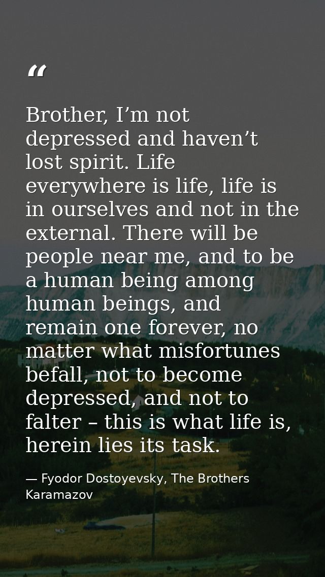 Brother, I’m not depressed and haven’t lost spirit. Life everywhere is life, life is in ourselves and not in the externa — Fyodor Dostoyevsky, The Brothers Karamazov