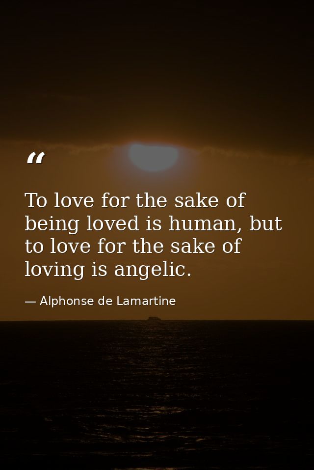 To love for the sake of being loved is human, but to love for the sake of loving is angelic. — Alphonse de Lamartine
