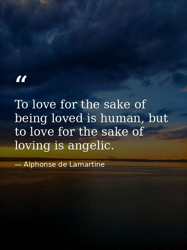 To love for the sake of being loved is human, but to love for the sake of loving is angelic. — Alphonse de Lamartine
