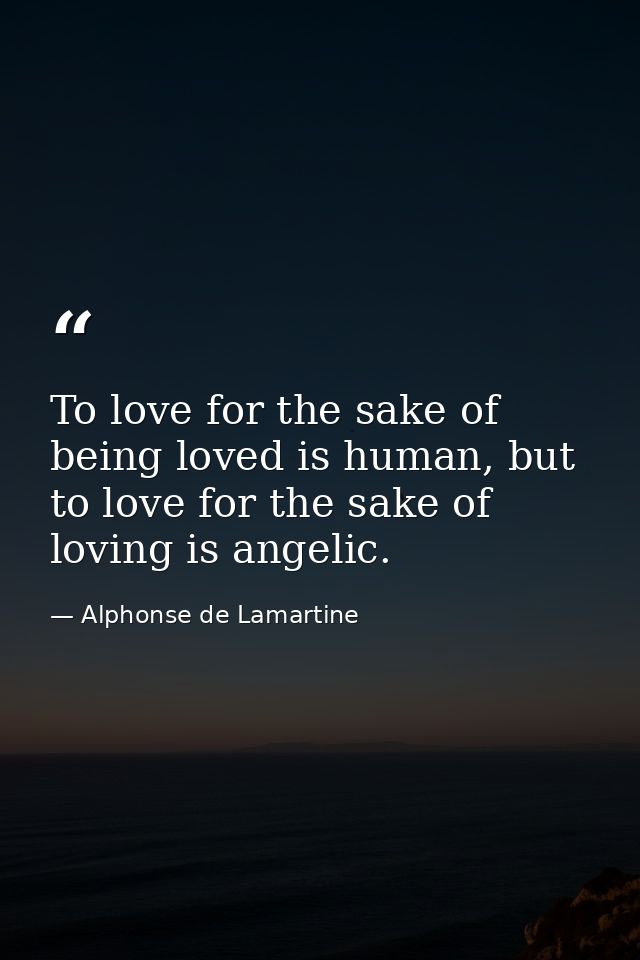 To love for the sake of being loved is human, but to love for the sake of loving is angelic. — Alphonse de Lamartine