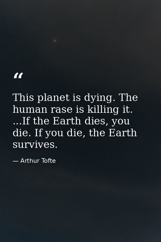 This planet is dying. The human rase is killing it. ...If the Earth dies, you die. If you die, the Earth survives. — Arthur Tofte