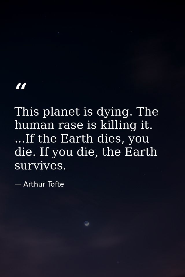 This planet is dying. The human rase is killing it. ...If the Earth dies, you die. If you die, the Earth survives. — Arthur Tofte