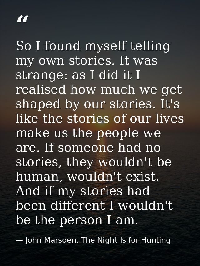 So I found myself telling my own stories. It was strange: as I did it I realised how much we get shaped by our stories.  — John Marsden, The Night Is for Hunting