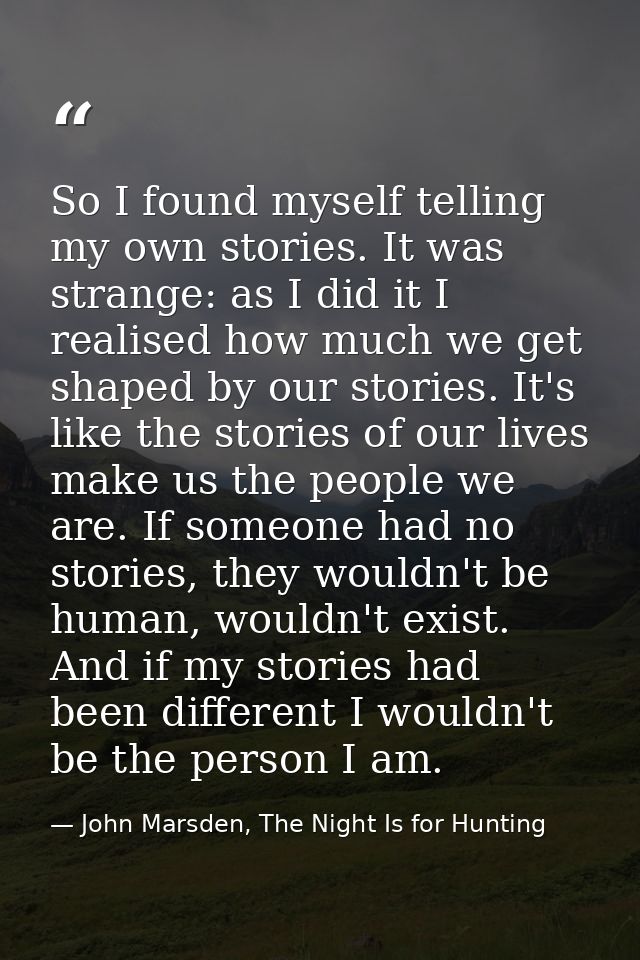 So I found myself telling my own stories. It was strange: as I did it I realised how much we get shaped by our stories.  — John Marsden, The Night Is for Hunting