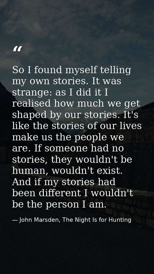 So I found myself telling my own stories. It was strange: as I did it I realised how much we get shaped by our stories.  — John Marsden, The Night Is for Hunting