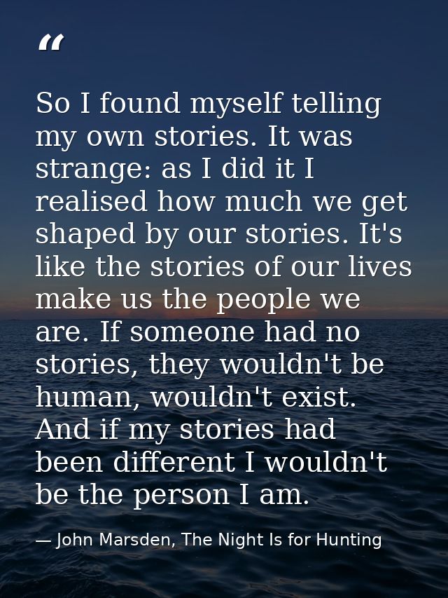 So I found myself telling my own stories. It was strange: as I did it I realised how much we get shaped by our stories.  — John Marsden, The Night Is for Hunting