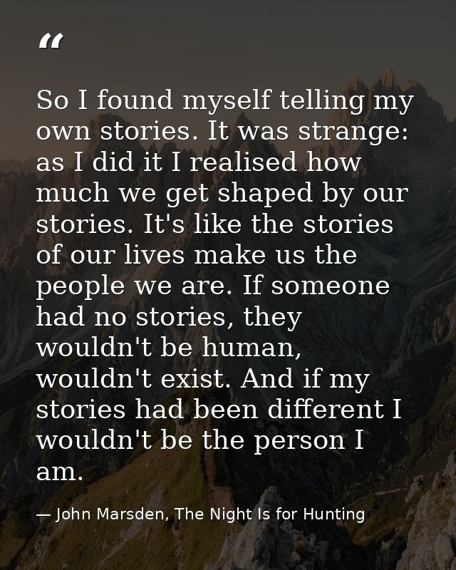 So I found myself telling my own stories. It was strange: as I did it I realised how much we get shaped by our stories.  — John Marsden, The Night Is for Hunting