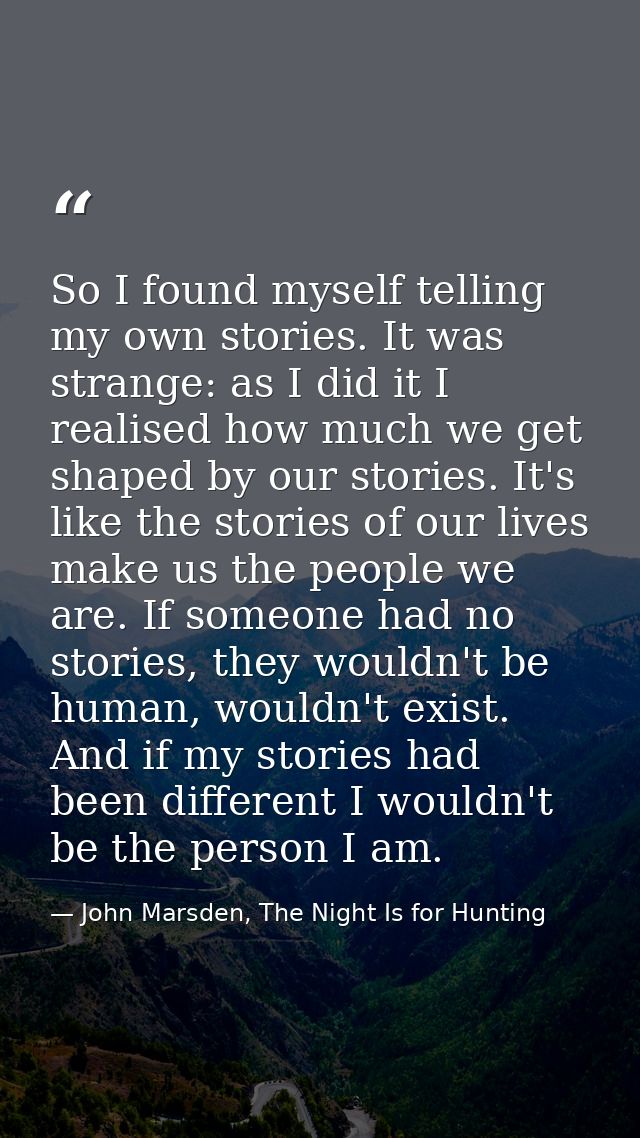So I found myself telling my own stories. It was strange: as I did it I realised how much we get shaped by our stories.  — John Marsden, The Night Is for Hunting