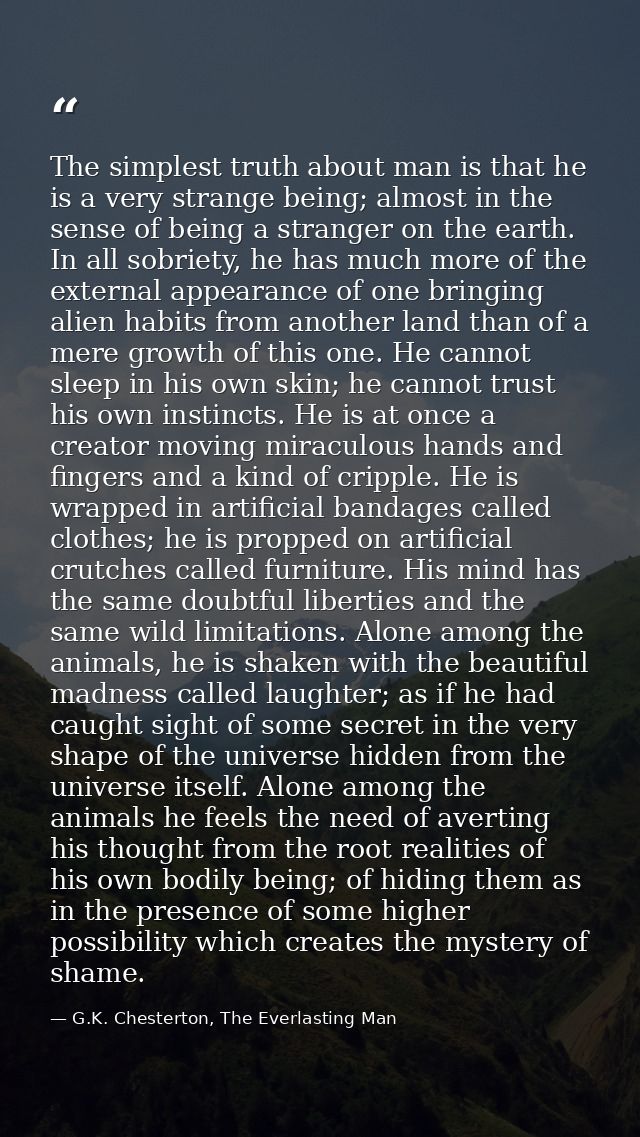 The simplest truth about man is that he is a very strange being; almost in the sense of being a stranger on the earth. I — G.K. Chesterton, The Everlasting Man