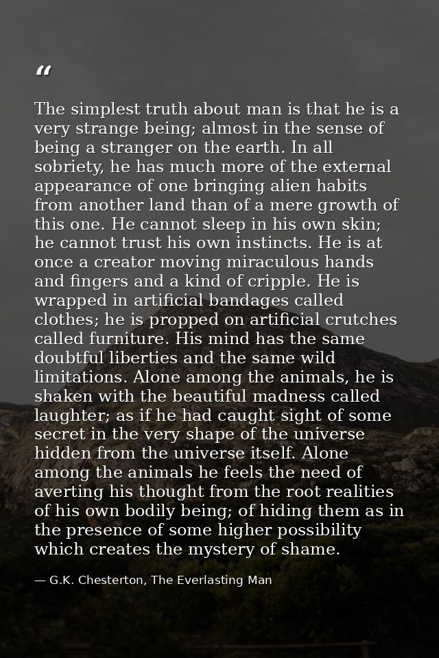 The simplest truth about man is that he is a very strange being; almost in the sense of being a stranger on the earth. I — G.K. Chesterton, The Everlasting Man