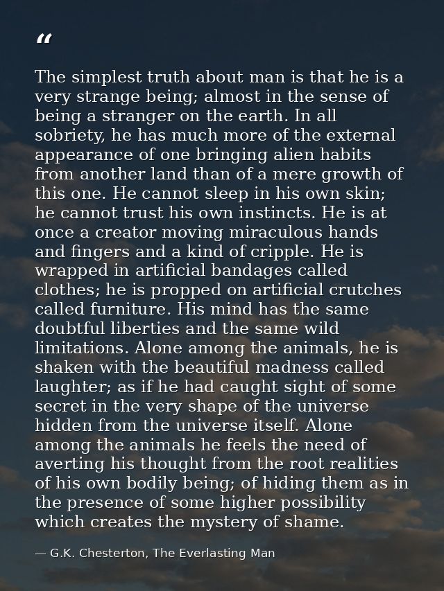 The simplest truth about man is that he is a very strange being; almost in the sense of being a stranger on the earth. I — G.K. Chesterton, The Everlasting Man