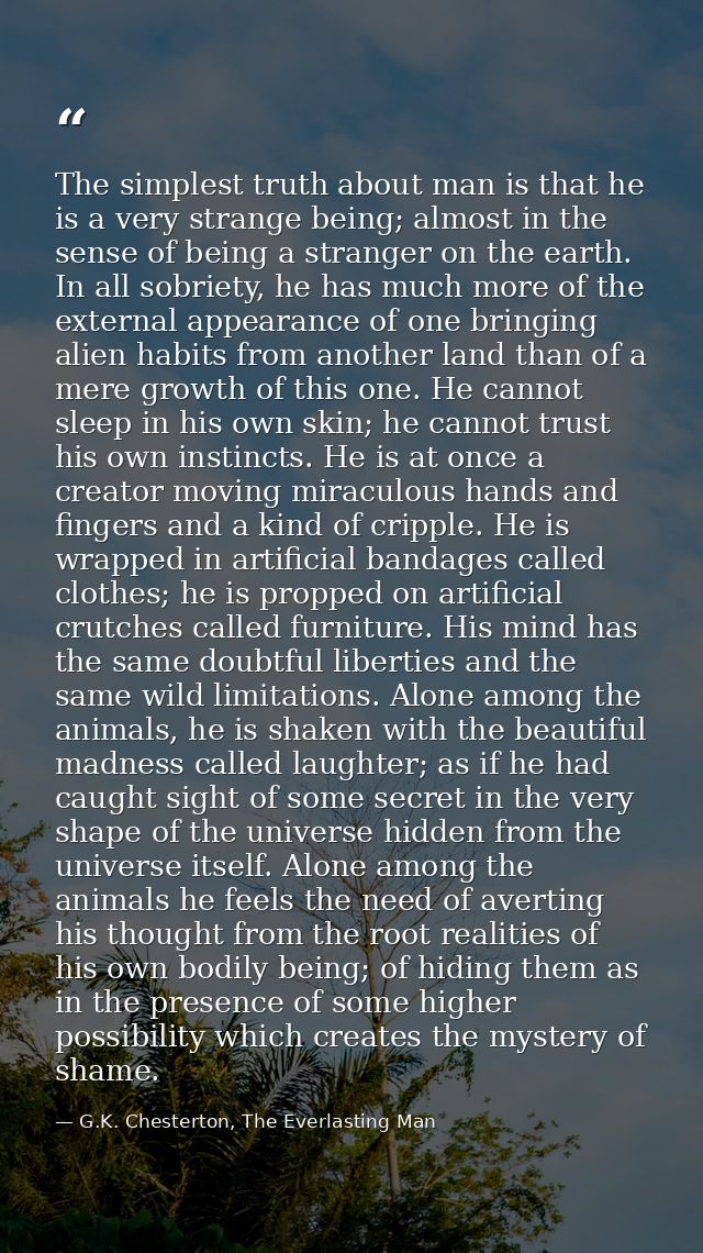 The simplest truth about man is that he is a very strange being; almost in the sense of being a stranger on the earth. I — G.K. Chesterton, The Everlasting Man