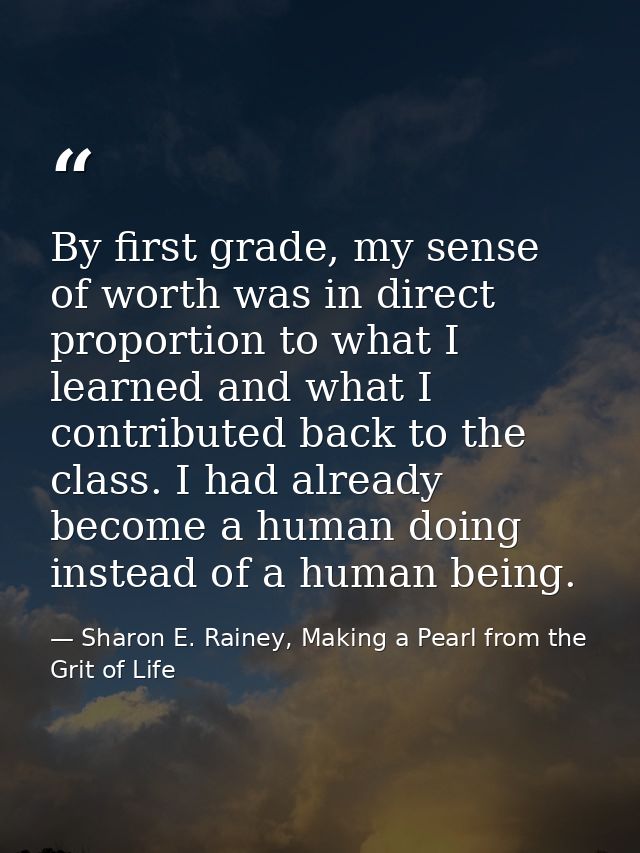 By first grade, my sense of worth was in direct proportion to what I learned and what I contributed back to the class. I — Sharon E. Rainey, Making a Pearl from the Grit of Life