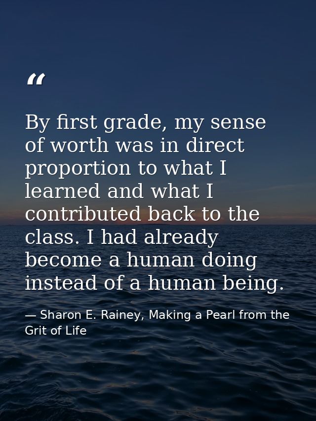By first grade, my sense of worth was in direct proportion to what I learned and what I contributed back to the class. I — Sharon E. Rainey, Making a Pearl from the Grit of Life