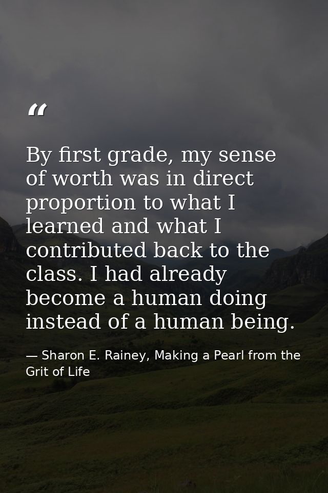 By first grade, my sense of worth was in direct proportion to what I learned and what I contributed back to the class. I — Sharon E. Rainey, Making a Pearl from the Grit of Life