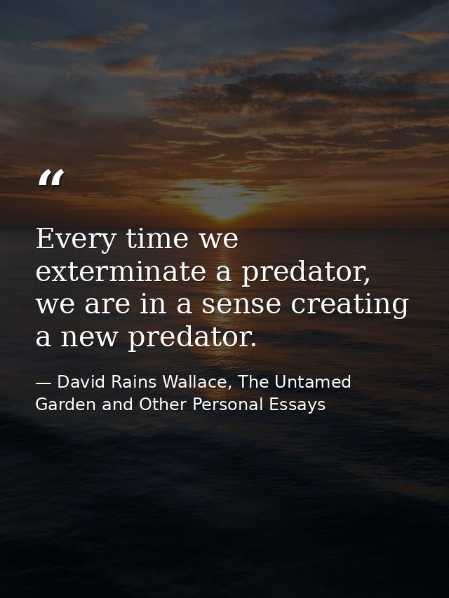Every time we exterminate a predator, we are in a sense creating a new predator. — David Rains Wallace, The Untamed Garden and Other Personal Essays