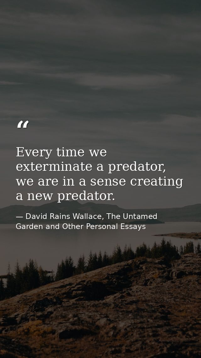 Every time we exterminate a predator, we are in a sense creating a new predator. — David Rains Wallace, The Untamed Garden and Other Personal Essays