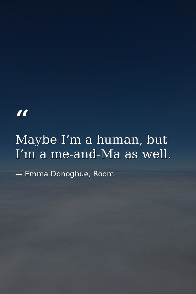 Maybe I’m a human, but I’m a me-and-Ma as well. — Emma Donoghue, Room