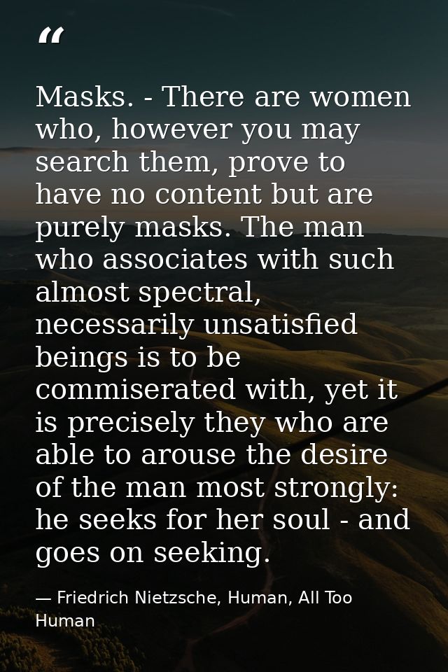 Masks. - There are women who, however you may search them, prove to have no content but are purely masks. The man who as — Friedrich Nietzsche, Human, All Too Human
