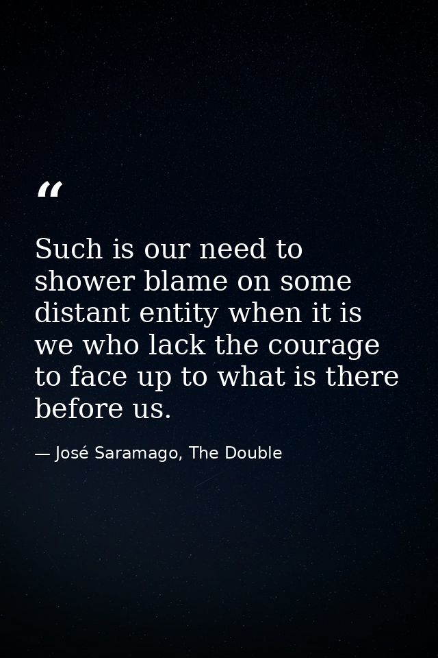 Such is our need to shower blame on some distant entity when it is we who lack the courage to face up to what is there b — José Saramago, The Double