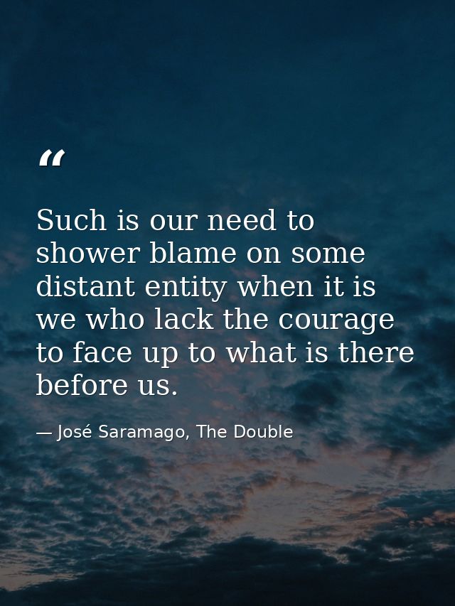 Such is our need to shower blame on some distant entity when it is we who lack the courage to face up to what is there b — José Saramago, The Double