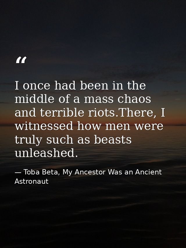 I once had been in the middle of a mass chaos and terrible riots.There, I witnessed how men were truly such as beasts un — Toba Beta, My Ancestor Was an Ancient Astronaut
