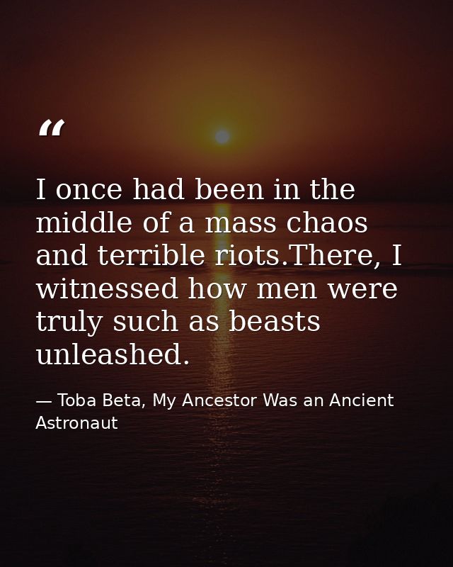 I once had been in the middle of a mass chaos and terrible riots.There, I witnessed how men were truly such as beasts un — Toba Beta, My Ancestor Was an Ancient Astronaut