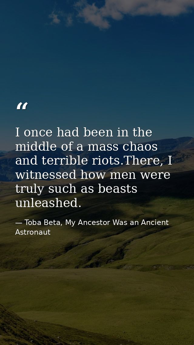 I once had been in the middle of a mass chaos and terrible riots.There, I witnessed how men were truly such as beasts un — Toba Beta, My Ancestor Was an Ancient Astronaut