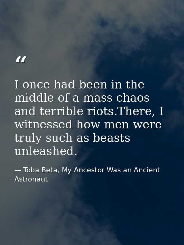 I once had been in the middle of a mass chaos and terrible riots.There, I witnessed how men were truly such as beasts un — Toba Beta, My Ancestor Was an Ancient Astronaut