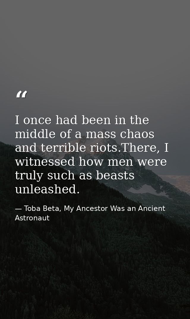 I once had been in the middle of a mass chaos and terrible riots.There, I witnessed how men were truly such as beasts un — Toba Beta, My Ancestor Was an Ancient Astronaut