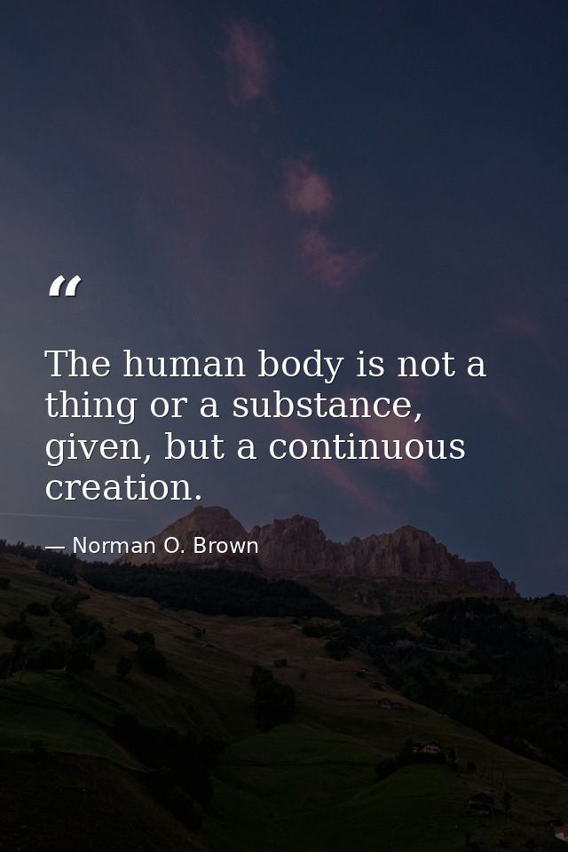 The human body is not a thing or a substance, given, but a continuous creation. — Norman O. Brown