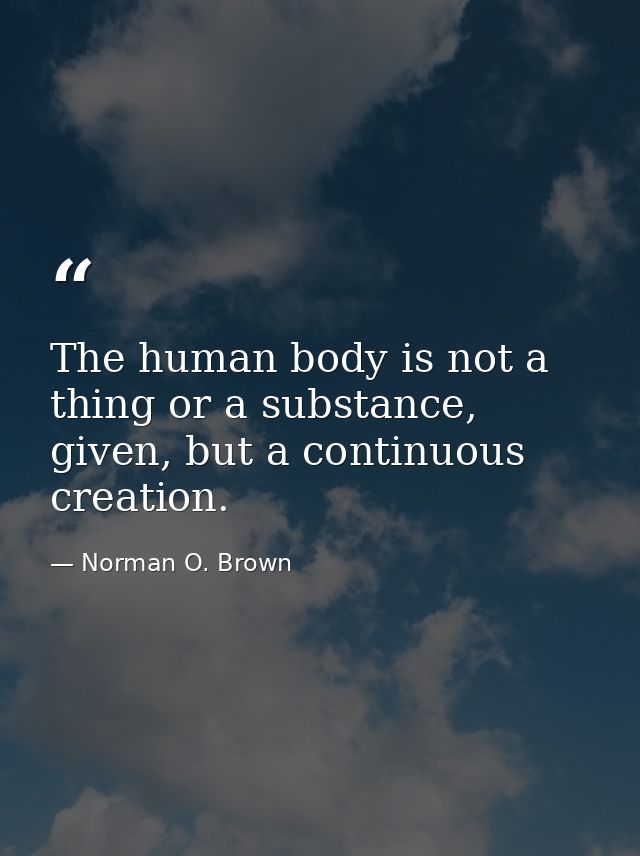 The human body is not a thing or a substance, given, but a continuous creation. — Norman O. Brown