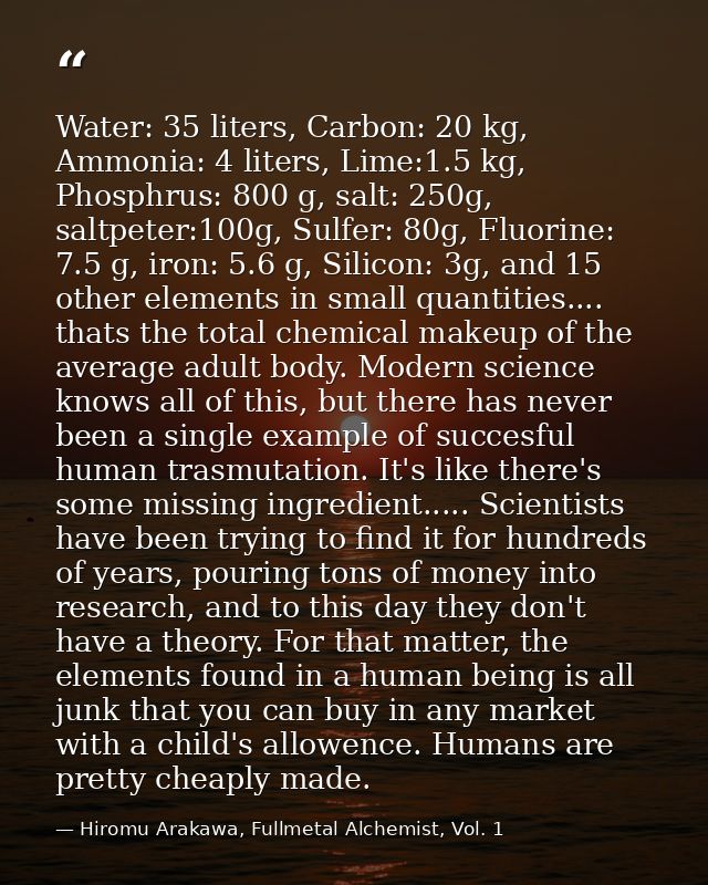 Water: 35 liters, Carbon: 20 kg, Ammonia: 4 liters, Lime:1.5 kg, Phosphrus: 800 g, salt: 250g, saltpeter:100g, Sulfer: 8 — Hiromu Arakawa, Fullmetal Alchemist, Vol. 1