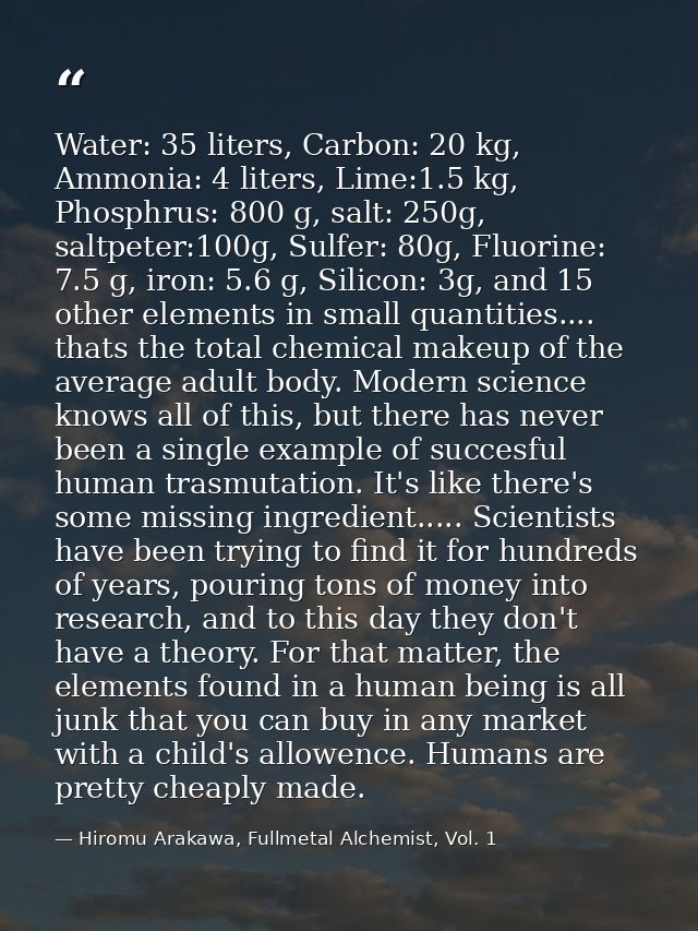 Water: 35 liters, Carbon: 20 kg, Ammonia: 4 liters, Lime:1.5 kg, Phosphrus: 800 g, salt: 250g, saltpeter:100g, Sulfer: 8 — Hiromu Arakawa, Fullmetal Alchemist, Vol. 1