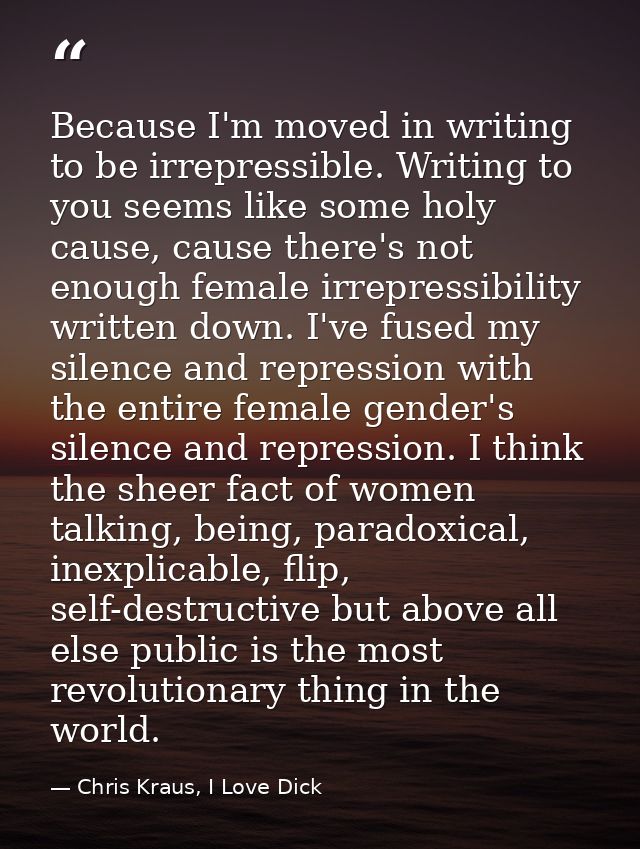 Because I'm moved in writing to be irrepressible. Writing to you seems like some holy cause, cause there's not enough fe — Chris Kraus, I Love Dick